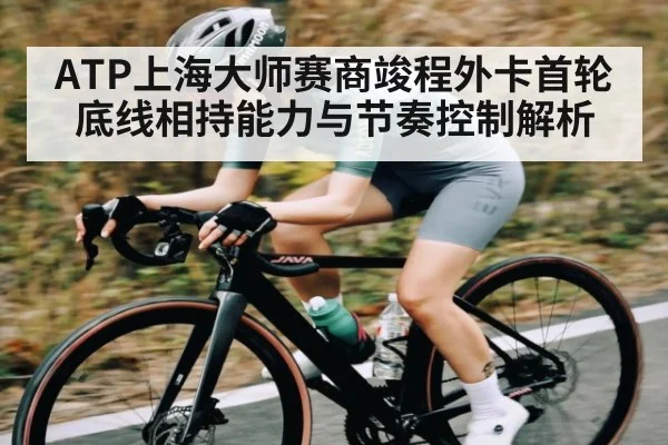 ATP上海大师赛商竣程外卡首轮底线相持能力与节奏控制解析(kaiyun)