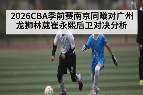 2026CBA季前赛南京同曦对广州龙狮林葳崔永熙后卫对决分析 - kaiyun